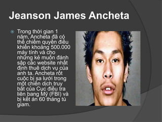 Jeanson James Ancheta
 Trong thời gian 1
năm, Ancheta đã có
thể chiếm quyền điều
khiển khoảng 500.000
máy tính và cho
những kẻ muốn đánh
sập các website nhất
định thuê dịch vụ của
anh ta. Ancheta rốt
cuộc bị sa lưới trong
một chiến dịch truy
bắt của Cục điều tra
liên bang Mỹ (FBI) và
bị kết án 60 tháng tù
giam.
 