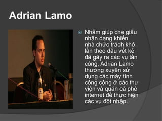 Adrian Lamo
 Nhằm giúp che giấu
nhận dạng khiến
nhà chức trách khó
lần theo dấu vết kẻ
đã gây ra các vụ tấn
công, Adrian Lamo
thường xuyên sử
dụng các máy tính
công cộng ở các thư
viện và quán cà phê
internet để thực hiện
các vụ đột nhập.
 