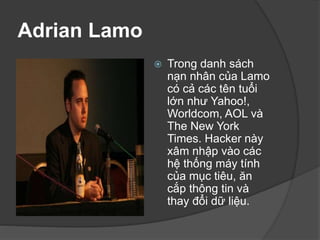 Adrian Lamo
 Trong danh sách
nạn nhân của Lamo
có cả các tên tuổi
lớn như Yahoo!,
Worldcom, AOL và
The New York
Times. Hacker này
xâm nhập vào các
hệ thống máy tính
của mục tiêu, ăn
cắp thông tin và
thay đổi dữ liệu.
 
