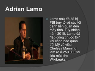 Adrian Lamo
 Lamo sau đó đã bị
FBI truy tố về các tội
danh liên quan đến
máy tính. Tuy nhiên,
năm 2010, Lamo đã
"lập công chuộc tội"
khi cảnh báo quân
đội Mỹ về việc
Chelsea Manning
làm rò rỉ 250.000 tài
liệu mật cho
WikiLeaks.
 