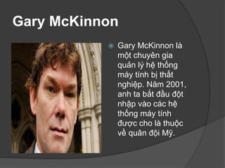Gary McKinnon
 Gary McKinnon là
một chuyên gia
quản lý hệ thống
máy tính bị thất
nghiệp. Năm 2001,
anh ta bắt đầu đột
nhập vào các hệ
thống máy tính
được cho là thuộc
về quân đội Mỹ.
 