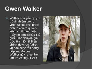 Owen Walker
 Walker chủ yếu bị quy
trách nhiệm tạo ra
virus Akbot, cho phép
anh ta chiếm quyền
kiểm soát hàng triệu
máy tính trên khắp thế
giới. Các chuyên gia
ước tính, tổn thất tài
chính do virus Akbot
và các cuộc tấn công
tiếp sau đó của
Walker gây ra có thể
lên tới 26 triệu USD.
 