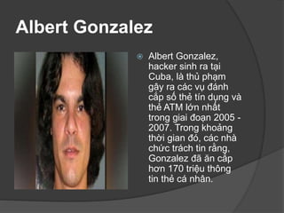 Albert Gonzalez
 Albert Gonzalez,
hacker sinh ra tại
Cuba, là thủ phạm
gây ra các vụ đánh
cắp số thẻ tín dụng và
thẻ ATM lớn nhất
trong giai đoạn 2005 -
2007. Trong khoảng
thời gian đó, các nhà
chức trách tin rằng,
Gonzalez đã ăn cắp
hơn 170 triệu thông
tin thẻ cá nhân.
 