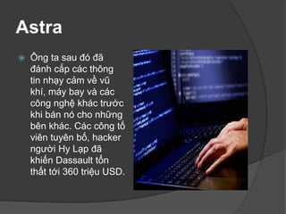 Astra
 Ông ta sau đó đã
đánh cắp các thông
tin nhạy cảm về vũ
khí, máy bay và các
công nghệ khác trước
khi bán nó cho những
bên khác. Các công tố
viên tuyên bố, hacker
người Hy Lạp đã
khiến Dassault tổn
thất tới 360 triệu USD.
 