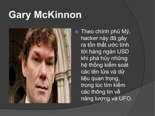 Gary McKinnon
 Theo chính phủ Mỹ,
hacker này đã gây
ra tổn thất ước tính
tới hàng ngàn USD
khi phá hủy những
hệ thống kiểm soát
các tên lửa và dữ
liệu quan trọng,
trong lúc tìm kiếm
các thông tin về
năng lượng và UFO.
 