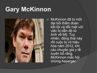 Gary McKinnon
 McKinnon đã bị một
đại bồi thẩm đoàn
kết tội và đối mặt với
việc bị dẫn độ từ
Anh về Mỹ. Tuy
nhiên, động thái này
rốt cuộc bị vô hiệu
hóa năm 2012, khi
các chuyên gia y tế
tuyên bố rằng,
McKinnon mắc hội
chứng Asperger.
 