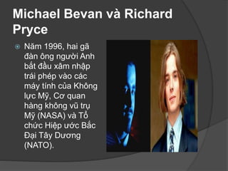 Michael Bevan và Richard
Pryce
 Năm 1996, hai gã
đàn ông người Anh
bắt đầu xâm nhập
trái phép vào các
máy tính của Không
lực Mỹ, Cơ quan
hàng không vũ trụ
Mỹ (NASA) và Tổ
chức Hiệp ước Bắc
Đại Tây Dương
(NATO).
 