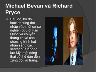 Michael Bevan và Richard
Pryce
 Sau đó, bộ đôi
hacker cũng đột
nhập vào một cơ sở
nghiên cứu ở Hàn
Quốc và chuyển
thông tin về các
chương trình hạt
nhân sang các
server của Không
lực Mỹ, một động
thái có thể dẫn đến
xung đột vũ trang.
 