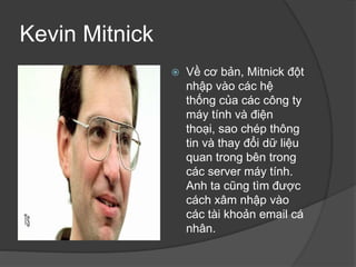 Kevin Mitnick
 Về cơ bản, Mitnick đột
nhập vào các hệ
thống của các công ty
máy tính và điện
thoại, sao chép thông
tin và thay đổi dữ liệu
quan trong bên trong
các server máy tính.
Anh ta cũng tìm được
cách xâm nhập vào
các tài khoản email cá
nhân.
 