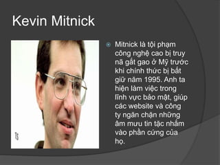 Kevin Mitnick
 Mitnick là tội phạm
công nghệ cao bị truy
nã gắt gao ở Mỹ trước
khi chính thức bị bắt
giữ năm 1995. Anh ta
hiện làm việc trong
lĩnh vực bảo mật, giúp
các website và công
ty ngăn chặn những
âm mưu tin tặc nhắm
vào phần cứng của
họ.
 