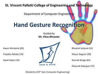 St. Vincent Pallotti College of Engineering and Technology 
Department of Computer Engineering 
Hand Gesture Recognition 
Guided by 
Mr. Vikas Bhowate 
Awani Nimbarte (02) Bhavesh Satpute (51) 
Prajakta Dekate (19) Mayur Nagrani (58) 
Sayali Kapre (32) Raunak Renge (65) 
Shounak Katyayan (72) 
(Students of 8th Sem Computer Engineering) 
 