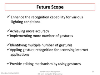 Future Scope 
35 
 Enhance the recognition capability for various 
lighting conditions 
Achieving more accuracy 
Implementing more number of gestures 
Identifying multiple number of gestures 
Appling gesture recognition for accessing internet 
applications 
Provide editing mechanism by using gestures 
Monday, 1st April 2013 
Hand Gesture Recognition 
8th Sem Computer Engineering 
 