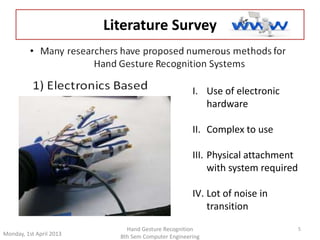 Monday, 1st April 2013 
5 
Literature Survey 
I. Use of electronic 
Hand Gesture Recognition 
8th Sem Computer Engineering 
hardware 
II. Complex to use 
III. Physical attachment 
with system required 
IV. Lot of noise in 
transition 
 