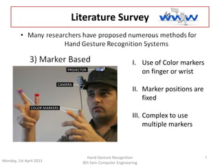 Monday, 1st April 2013 
7 
Literature Survey 
I. Use of Color markers 
Hand Gesture Recognition 
8th Sem Computer Engineering 
on finger or wrist 
II. Marker positions are 
fixed 
III. Complex to use 
multiple markers 
 