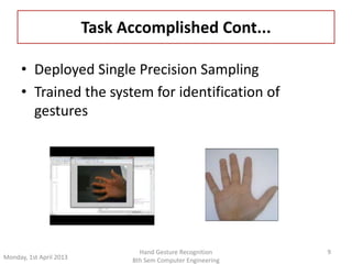 • Deployed Single Precision Sampling 
• Trained the system for identification of 
gestures 
9 
Task Accomplished Cont... 
Monday, 1st April 2013 
Hand Gesture Recognition 
8th Sem Computer Engineering 
 