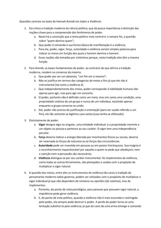 Questões centrais no texto de Hannah Arendt em Sobre a Violência: 
1. Ela critica a tradição moderna da ciência política, que dá pouca importância à distinção das 
noções-chave para a compreensão dos fenômenos de poder. 
a. Nesta há a convicção que o tema político mais central é, e sempre foi, a questão 
sobre “quem domina quem”; 
b. Que poder é comando e sua forma básica de manifestação é a violência. 
c. Para ela, poder, vigor, força, autoridade e violência seriam simples palavras para 
indicar os meios em função dos quais o homem domina o homem. 
d. Essas noções são tomadas por sinônimos porque, nesta tradição elas têm a mesma 
função. 
2. Para Arendt, as bases fundamentais do poder, ao contrário do que afirma a tradição 
moderna, residem no consenso da maioria. 
a. Que poder por ser um absoluto, “um fim em si mesmo”; 
b. Não se justifica em termos das categorias de meios e fins já que ele não é 
instrumental (tal como a violência é). 
c. Que independentemente dos meios, poder corresponde à habilidade humana não 
apenas para agir, mas para agir em concerto. 
d. O poder, portanto não é definido como um meio, mas sim como uma condição, uma 
propriedade coletiva de um grupo e nunca de um indivíduo, existindo apenas 
enquanto o grupo conserva-se unido. 
e. Daí, poder não precisa de justificação e orientação (para ser usado referido a um 
fim); ele tão somente se legitima caso exista (caso tenha se efetivado). 
3. Distintamente de poder: 
a. Vigor designa algo no singular, uma entidade individual; é a propriedade inerente a 
um objeto ou pessoa e pertence ao seu caráter. O vigor tem uma independência 
peculiar. 
b. Força deveria indicar a energia liberada por movimentos físicos ou sociais, deveria 
ser reservada às forças da natureza ou às forças das circunstâncias. 
c. Autoridade pode ser investida em pessoas ou em postos hierárquicos. Sua insígnia é 
o reconhecimento inquestionável por aqueles a quem se pede que obedeçam; nem 
a coerção nem a persuasão são necessárias. 
d. Violência distingue-se por seu caráter instrumental. Os implementos da violência, 
como todas as outras ferramentas, são planejados e usados com o propósito de 
multiplicar o vigor natural. 
4. A questão dos meios, entre eles os instrumentos de violência tão caros à tradição do 
pensamento moderno sobre governo, podem ser utilizados com o propósito de multiplicar o 
vigor individual já que não dependem de números ou opiniões (do coletivo), mas de 
implementos. 
a. Portanto, do ponto de vista psicológico, para pessoas que possuam vigor natural, a 
impotência pode gerar violência. 
b. E, do ponto de vista político, quando a violência não é mais escorada e restringida 
pelo poder, ela sempre pode destruir o poder. A perda do poder torna-se uma 
tentação substituí-lo pela violência; já que do cano de uma arma emerge o comando 
 
