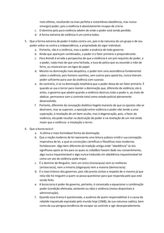mais efetivo, resultando na mais perfeita e instantânea obediência, mas nunca 
emergirá poder; pois a violência é absolutamente incapaz de criá-lo. 
c. O domínio pela pura violência advém de onde o poder está sendo perdido. 
d. A forma extrema de violência é um contra todos. 
5. Que a forma extrema de poder é todos contra um, pois é da natureza de um grupo e de seu 
poder voltar-se contra a independência, a propriedade do vigor individual. 
a. Portanto, não é a violência, mas o poder a essência de todo governo. 
b. Ainda que apareçam combinados, o poder é o fator primário e preponderante. 
c. Para Arendt é errada a perspectiva de que a violência é um pré-requisito do poder, e 
o poder, nada mais do que uma fachada, a luva de pelica que ou esconde a mão de 
ferro, ou mostrará ser um tigre de papel. 
d. Mesmo na dominação mais despótica, o poder tem uma ascendência fundamental 
sobre a violência, pois homens sozinhos, sem outros para apoiá-los, nunca tiveram 
poder suficiente para usar da violência com sucesso. 
e. Ao contrário, é só na dominação totalitária que o poder deixa de ser fator primário. É 
quando se usa o terror para manter a dominação que, diferente da violência; ele é, 
antes, o governo que advém quando a violência destruiu todo o poder e, ao invés de 
abdicar, permanece com o controle total como estado policial plenamente 
desenvolvido. 
f. Portanto, diferente da concepção dialética hegelo-marxista de que os opostos não se 
destroem, mas se superam, a oposição entre violência e poder não tende a uma 
superação, à revelação de um bem oculto, mas à degeneração, pois, a favor da 
violência, ela pode resultar na destruição do poder e na revelação de um mal ainda 
maior que a violência: a instalação o terror. 
6. Que a burocracia é: 
a. A última e mais formidável forma de dominação. 
b. Que a noção moderna de lei representa uma leitura judaico-cristã e sua concepção 
imperativa de lei, a qual as convicções científicas e filosóficas mais modernas 
fortaleceram. Algo bem diferente da tradição antiga onde “obediência” às leis 
significava apoio às leis para as quais os cidadãos haviam dado seu consentimento, 
algo nunca inquestionável e algo nunca traduzido em obediência inquestionável tal 
como um ato de violência pode impor. 
c. É o domínio de Ninguém; nem um único (monarquia) nem os melhores 
(aristocracia), nem a minoria (oligarquia) nem a maioria (democracia). 
d. É o mais tirânico dos governos, pois não presta contas a respeito de si mesmo já que 
nela não há ninguém a quem se possa questionar para que responda pelo que está 
sendo feito. 
e. A burocracia é poder de governo, portanto, é convocada a equacionar a combinação 
poder (condição efetivada, existente ou não) e violência (meios disponíveis à 
administração). 
f. Quando essa tirania é questionada, a ausência de quem responsabilizar é a causa da 
rebelde inquietude espraiada pelo mundo hoje [1968], da sua natureza caótica, bem 
como da sua perigosa tendência de escapar ao controle e agir desesperadamente. 
 