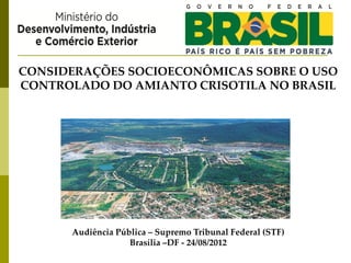 CONSIDERAÇÕES SOCIOECONÔMICAS SOBRE O USO
CONTROLADO DO AMIANTO CRISOTILA NO BRASIL




      Audiência Pública – Supremo Tribunal Federal (STF)
                   Brasília –DF - 24/08/2012
 