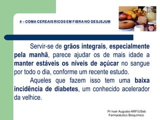 Servir-se de  grãos integrais ,  especialmente pela manhã , parece ajudar os de mais idade a  manter estáveis os níveis de açúcar  no sangue por todo o dia, conforme um recente estudo. Aqueles que fazem isso tem uma  baixa incidência de diabetes , um conhecido acelerador da velhice. Pr Ivair Augusto-ARF/USeb Farmacêutico Bioquímico  