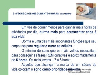 Em vez de dormir menos para ganhar mais horas de atividades por dia,  durma mais  para  acrescentar anos à sua vida . Dormir é uma das mais importantes funções que seu corpo usa para  regular e curar as células . O mínimo de sono que os mais velhos necessitam para conseguir as fases REM curativas é aproximadamente de  6 horas . Os mais jovens – 7 a 8 horas. Aqueles que alcançam a marca de um século de vida colocam o  sono como prioridade máxima . Pr Ivair Augusto-ARF/USeb Farmacêutico Bioquímico  