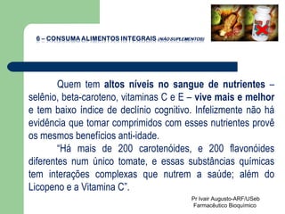 Quem tem  altos níveis no sangue de nutrientes  – selênio, beta-caroteno, vitaminas C e E –  vive mais e melhor  e tem baixo índice de declínio cognitivo. Infelizmente não há evidência que tomar comprimidos com esses nutrientes provê os mesmos benefícios anti-idade.  “ Há mais de 200 carotenóides, e 200 flavonóides diferentes num único tomate, e essas substâncias químicas tem interações complexas que nutrem a saúde; além do Licopeno e a Vitamina C”.  Pr Ivair Augusto-ARF/USeb Farmacêutico Bioquímico  