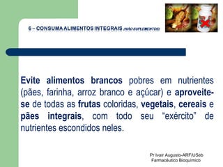 Evite alimentos brancos  pobres em nutrientes (pães, farinha, arroz branco e açúcar) e  aproveite-se  de todas as  frutas  coloridas,  vegetais ,  cereais  e  pães integrais , com todo seu “exército” de nutrientes escondidos neles. Pr Ivair Augusto-ARF/USeb Farmacêutico Bioquímico  