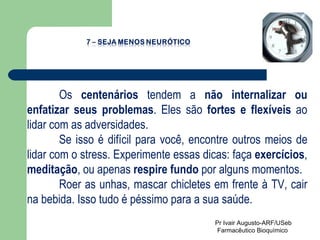 Os  centenários  tendem a  não internalizar ou enfatizar seus problemas . Eles são  fortes e flexíveis  ao lidar com as adversidades.  Se isso é difícil para você, encontre outros meios de lidar com o stress. Experimente essas dicas: faça  exercícios ,  meditação , ou apenas  respire fundo  por alguns momentos.  Roer as unhas, mascar chicletes em frente à TV, cair na bebida. Isso tudo é péssimo para a sua saúde. Pr Ivair Augusto-ARF/USeb Farmacêutico Bioquímico  