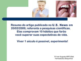 Resumo do artigo publicado no  U.S. News  em 20/02/2009; referente a pesquisas científicas.  Elas comprovam 10 hábitos que farão  você superar suas expectativas de vida.  Viver 1 século é possível, experimente! Pr Ivair Augusto-ARF/USeb Farmacêutico Bioquímico  
