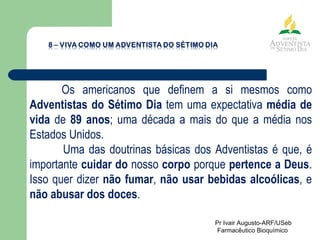 Os americanos que definem a si mesmos como  Adventistas do Sétimo Dia  tem uma expectativa  média de vida  de  89 anos ; uma década a mais do que a média nos Estados Unidos. Uma das doutrinas básicas dos Adventistas é que, é importante  cuidar do  nosso  corpo  porque  pertence a Deus . Isso quer dizer  não fumar ,  não usar bebidas alcoólicas , e  não abusar dos doces .  Pr Ivair Augusto-ARF/USeb Farmacêutico Bioquímico  