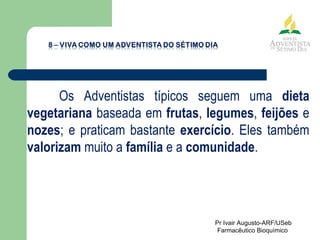 Os Adventistas típicos seguem uma  dieta vegetariana  baseada em  frutas ,  legumes ,  feijões  e  nozes ; e praticam bastante  exercício . Eles também  valorizam  muito a  família  e a  comunidade . Pr Ivair Augusto-ARF/USeb Farmacêutico Bioquímico  