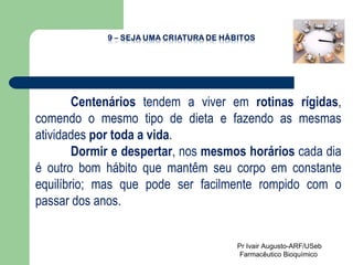 Centenários  tendem a viver em  rotinas rígidas , comendo o mesmo tipo de dieta e fazendo as mesmas atividades  por toda a vida .  Dormir e despertar , nos  mesmos horários  cada dia é outro bom hábito que mantêm seu corpo em constante equilíbrio; mas que pode ser facilmente rompido com o passar dos anos.  Pr Ivair Augusto-ARF/USeb Farmacêutico Bioquímico  