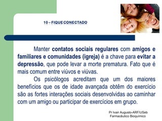 Manter  contatos sociais regulares  com  amigos e familiares e comunidades (igreja)  é a chave para  evitar a depressão , que pode levar a morte prematura. Fato que é mais comum entre viúvos e viúvas.  Os psicólogos acreditam que um dos maiores benefícios que os de idade avançada obtêm do exercício são as fortes interações sociais desenvolvidas ao caminhar com um amigo ou participar de exercícios em grupo.   Pr Ivair Augusto-ARF/USeb Farmacêutico Bioquímico  