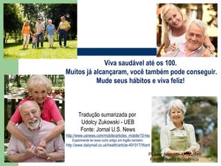 Viva saudável até os 100. Muitos já alcançaram, você também pode conseguir. Mude seus hábitos e viva feliz! Tradução sumarizada por  Udolcy Zukowski - UEB Fonte: Jornal U.S. News http://www.usnews.com/mobile/articles_mobile/10-health-habits-that-will-help-you-live-to-100/index.html Experimente ler esse outro artigo em Inglês também: http://www.dailymail.co.uk/health/article-491917/Want-live-longer-Buy-pogo-stick.html Pr Ivair Augusto-ARF/USeb Farmacêutico Bioquímico  
