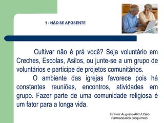Cultivar não é prá você? Seja voluntário em Creches, Escolas, Asilos, ou junte-se a um grupo de voluntários e participe de projetos comunitários. O ambiente das igrejas favorece pois há constantes reuniões, encontros, atividades em grupo. Fazer parte de uma comunidade religiosa é um fator para a longa vida. Pr Ivair Augusto-ARF/USeb Farmacêutico Bioquímico  