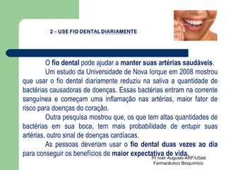 O  fio dental  pode ajudar a  manter suas artérias saudáveis .  Um estudo da Universidade de Nova Iorque em 2008 mostrou que usar o fio dental diariamente reduziu na saliva a quantidade de bactérias causadoras de doenças. Essas bactérias entram na corrente sanguínea e começam uma inflamação nas artérias, maior fator de risco para doenças do coração.  Outra pesquisa mostrou que, os que tem altas quantidades de bactérias em sua boca, tem mais probabilidade de entupir suas artérias, outro sinal de doenças cardíacas.  As pessoas deveriam usar o  fio dental duas vezes ao dia  para conseguir os benefícios de  maior expectativa de vida. Pr Ivair Augusto-ARF/USeb Farmacêutico Bioquímico  