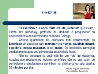“ O  exercício  é a única  fonte real da juventude  que existe,” afirma Jay Olshansky, professor de Medicina e pesquisador do envelhecimento na Universidade de Illinois-Chicago.  Grande quantidade de pesquisas tem documentado os  benefícios  do exercício para  melhorar  seu  humor ,  acuidade mental ,  equilíbrio ,  massa muscular , e os  ossos . Os benefícios começam imediatamente após seu primeiro dia de atividade física. Não se preocupe se você não for um ‘rato’ de Academia. Aqueles que recebem os maiores benefícios são os que saem do comodismo e simplesmente caminham na vizinhança ou pela quadra,  30 minutos por dia .  Pr Ivair Augusto-ARF/USeb Farmacêutico Bioquímico  