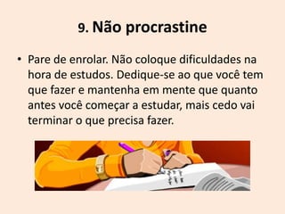 9. Não procrastine

• Pare de enrolar. Não coloque dificuldades na
  hora de estudos. Dedique-se ao que você tem
  que fazer e mantenha em mente que quanto
  antes você começar a estudar, mais cedo vai
  terminar o que precisa fazer.
 