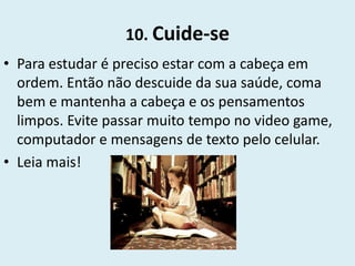10. Cuide-se
• Para estudar é preciso estar com a cabeça em
  ordem. Então não descuide da sua saúde, coma
  bem e mantenha a cabeça e os pensamentos
  limpos. Evite passar muito tempo no video game,
  computador e mensagens de texto pelo celular.
• Leia mais!
 