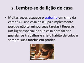 2. Lembre-se da lição de casa

• Muitas vezes esquece o trabalho em cima da
  cama? Ou usa essa desculpa simplesmente
  porque não terminou suas tarefas? Reserve
  um lugar especial na sua casa para fazer e
  guardar os trabalhos e crie o hábito de colocar
  sempre suas tarefas em prática.
 