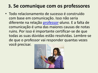 3. Se comunique com os professores
• Todo relacionamento de sucesso é construído
  com base em comunicação. Isso não seria
  diferente na relação professor-aluno. E a falta de
  comunicação é uma das maiores causas de notas
  ruins. Por isso é importante certificar-se de que
  todas as suas dúvidas estão resolvidas. Lembre-se
  de que o professor vai responder quantas vezes
  você precisar.
 