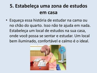 5. Estabeleça uma zona de estudos
                em casa
• Esqueça essa história de estudar na cama ou
  no chão do quarto. Isso não te ajuda em nada.
  Estabeleça um local de estudos na sua casa,
  onde você possa se sentar e estudar. Um local
  bem iluminado, confortável e calmo é o ideal.
 
