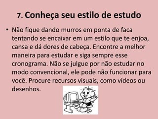 7. Conheça seu estilo de estudo
• Não fique dando murros em ponta de faca
  tentando se encaixar em um estilo que te enjoa,
  cansa e dá dores de cabeça. Encontre a melhor
  maneira para estudar e siga sempre esse
  cronograma. Não se julgue por não estudar no
  modo convencional, ele pode não funcionar para
  você. Procure recursos visuais, como vídeos ou
  desenhos.
 