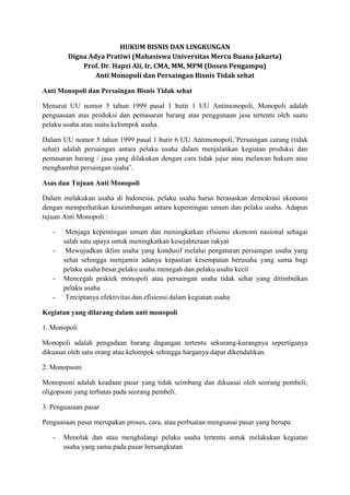 HUKUM BISNIS DAN LINGKUNGAN
Digna Adya Pratiwi (Mahasiswa Universitas Mercu Buana Jakarta)
Prof. Dr. Hapzi Ali, Ir, CMA, MM, MPM (Dosen Pengampu)
Anti Monopoli dan Persaingan Bisnis Tidak sehat
Anti Monopoli dan Persaingan Bisnis Tidak sehat
Menurut UU nomor 5 tahun 1999 pasal 1 butir 1 UU Antimonopoli, Monopoli adalah
penguasaan atas produksi dan pemasaran barang atas penggunaan jasa tertentu oleh suatu
pelaku usaha atau suatu kelompok usaha.
Dalam UU nomor 5 tahun 1999 pasal 1 butir 6 UU Antimonopoli,’Persaingan curang (tidak
sehat) adalah persaingan antara pelaku usaha dalam menjalankan kegiatan produksi dan
pemasaran barang / jasa yang dilakukan dengan cara tidak jujur atau melawan hukum atau
menghambat persaingan usaha’.
Asas dan Tujuan Anti Monopoli
Dalam melakukan usaha di Indonesia, pelaku usaha harus berasaskan demokrasi ekonomi
dengan memperhatikan keseimbangan antara kepentingan umum dan pelaku usaha. Adapun
tujuan Anti Monopoli :
- Menjaga kepentingan umum dan meningkatkan efisiensi ekonomi nasional sebagai
salah satu upaya untuk meningkatkan kesejahteraan rakyat
- Mewujudkan iklim usaha yang kondusif melalui pengaturan persaingan usaha yang
sehat sehingga menjamin adanya kepastian kesempatan berusaha yang sama bagi
pelaku usaha besar,pelaku usaha menegah dan pelaku usaha kecil
- Mencegah praktek monopoli atau persaingan usaha tidak sehat yang ditimbulkan
pelaku usaha
- Terciptanya efektivitas dan efisiensi dalam kegiatan usaha
Kegiatan yang dilarang dalam anti monopoli
1. Monopoli
Monopoli adalah pengadaan barang dagangan tertentu sekurang-kurangnya sepertiganya
dikuasai oleh satu orang atau kelompok sehingga harganya dapat dikendalikan.
2. Monopsoni
Monopsoni adalah keadaan pasar yang tidak seimbang dan dikuasai oleh seorang pembeli;
oligopsoni yang terbatas pada seorang pembeli.
3. Penguasaan pasar
Penguasaan pasar merupakan proses, cara, atau perbuatan menguasai pasar yang berupa:
- Menolak dan atau menghalangi pelaku usaha tertentu untuk melakukan kegiatan
usaha yang sama pada pasar bersangkutan
 