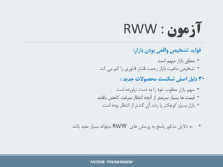 ‫فواید‌تشخیص‌واقعی‌بودن‌بازار‬
:
•
‫است‬ ‫مبهم‬ ‫بازار‬ ‫منطق‬
•
‫کند‬ ‫می‬ ‫کم‬ ‫را‬ ‫فناوری‬ ‫فشار‬ ‫زحمت‬ ‫بازار‬ ‫ماهیت‬ ‫تشخیص‬
•
3
‌‫دلیل‬
‌‫اصلی‌شکست‌محصوالت‌جدید‬
:
•
‫سهم‬
‫است‬ ‫نیاورده‬ ‫دست‬ ‫به‬ ‫را‬ ‫خود‬ ‫مطلوب‬ ‫بازار‬
•
‫یافتند‬ ‫کاهش‬ ‫میرفت‬ ‫انتظار‬ ‫آنچه‬ ‫از‬ ‫سریعتر‬ ‫بسیار‬ ‫ها‬ ‫قیمت‬
•
‫بوده‬ ‫انتظار‬ ‫از‬ ‫کندتر‬ ‫آن‬ ‫رشد‬ ‫یا‬ ‫کوچکتر‬ ‫بسیار‬ ‫بازار‬
‫است‬
•
‫های‬ ‫پرسش‬ ‫به‬ ‫پاسخ‬ ‫مذکور‬ ‫دالیل‬ ‫به‬
RWW
‫باشد‬ ‫مفید‬ ‫بسیار‬ ‫میتواند‬
FATEME POURGHASEM
‫آزمون‬
RWW :
 