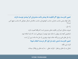 ‫تصور‌نادرست‌پنج‬
‌:
‫اگر‌قابلیت‌ها‌بیشتر‌باشد‌مشتریان‌آنرا‌بیشتر‌دوس‬
‫ت‌دارند‬
‫مناسب‬ ‫که‬ ‫جغرافی‬ ‫نشنال‬ ‫عکاسان‬ ‫مناسب‬ ،‫کوهنوردان‬ ‫مناسب‬ ،‫مادران‬ ‫مناسب‬ ‫پشتی‬ ‫کوله‬ ‫مثال‬
‫کس‬ ‫هیچ‬
‫نیست‬
!
‫حل‬ ‫راه‬
:
‫مشکل‬ ‫تعریف‬
:
‫دارند‬ ‫اهمیت‬ ‫واقعا‬ ‫که‬ ‫است‬ ‫جدیدی‬ ‫های‬ ‫قابلیت‬ ‫بر‬ ‫تمرکز‬
‫شود‬ ‫اضافه‬ ‫باید‬ ‫که‬ ‫است‬ ‫چیزهایی‬ ‫از‬ ‫مهمتر‬ ‫شود‬ ‫حذف‬ ‫یا‬ ‫پنهان‬ ‫باید‬ ‫آنچه‬ ‫تشخیص‬
.
‫است‬ ‫آن‬ ‫ترین‬ ‫ساده‬ ‫ها‬ ‫حل‬ ‫راه‬ ‫بهترین‬ ،‫شوند‬ ‫حذف‬ ‫زیرکانه‬ ‫و‬ ‫فنی‬ ‫های‬ ‫حل‬ ‫راه‬
.
‫تصور‌نادرست‌شش‬
‌:
‫باید‌بار‌اول‌کار‌درست‌انجام‌شود‬
!
‫نگاه‬ ‫این‬ ‫اثرات‬
:
‫پرخطر‬ ‫های‬ ‫راه‬ ‫به‬ ‫تمایل‬
-
‫خطی‬ ‫فرایند‬
-
‫های‬ ‫ایده‬ ‫به‬
‫بد‬
‫میمانند‬ ‫وفادار‬
FATEME POURGHASEM
 