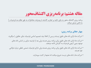 ‫اکتشاف‬ ‫ریزی‬ ‫برنامه‬
‫محور‬
‫ف‬ ‫مند‬ ‫نظام‬ ‫طور‬ ‫به‬ ‫مخاطرات‬ ‫پیشرفت‬ ‫با‬ ‫گذشته‬ ‫تجارب‬ ‫بر‬ ‫تکیه‬ ‫جای‬ ‫به‬
‫را‬ ‫رضیات‬
‫میکند‬ ‫تبدیل‬ ‫دانش‬ ‫به‬
.
‫چهار‌خطای‌برنامه‌ریزی‬
:
•
‫حقایق‬ ‫جای‬ ‫فرضیات‬ ‫اساسی‬ ‫تصمیم‬ ‫چند‬ ‫اتخاذ‬ ‫از‬ ‫پس‬ ‫و‬ ‫نیستند‬ ‫دقیق‬ ‫های‬ ‫داده‬ ‫دارای‬ ‫ها‬ ‫شرکت‬
‫میگیرند‬ ‫را‬
•
‫ه‬ ‫داده‬ ‫اساس‬ ‫بر‬ ‫سازی‬ ‫فرضیه‬ ‫از‬ ‫بعد‬ ‫ولی‬ ‫هستند‬ ‫ریزی‬ ‫برنامه‬ ‫برای‬ ‫دقیق‬ ‫های‬ ‫داده‬ ‫دارای‬ ‫ها‬ ‫شرکت‬
‫ای‬
‫میدهند‬ ‫ادامه‬ ‫کارشان‬ ‫به‬ ‫فرضیات‬ ‫آزمون‬ ‫بدون‬ ‫موجود‬
.
•
‫درباره‬ ‫غلطی‬ ‫ضمنی‬ ‫فرضیات‬ ‫دارای‬ ‫ولی‬ ‫هستند‬ ‫ریزی‬ ‫برنامه‬ ‫برای‬ ‫دقیق‬ ‫های‬ ‫داده‬ ‫دارای‬ ‫ها‬ ‫شرکت‬
‫توانایی‬
‫هستند‬ ‫خود‬
•
‫میپندارند‬ ‫ثابت‬ ‫را‬ ‫محیط‬ ‫اما‬ ‫میکنند‬ ‫شروع‬ ‫درست‬ ‫های‬ ‫داده‬ ‫با‬ ‫ها‬ ‫شرکت‬
.
FATEME POURGHASEM
‫هشتم‬ ‫مقاله‬
:
‫محور‬‫اکتشاف‬ ‫ریزی‬‫برنامه‬
 