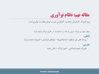 ‫است‬ ‫نوآوری‬ ‫مند‬ ‫نظام‬ ‫اجرای‬ ،‫نیست‬ ‫کارآفرینی‬ ‫شخصیت‬ ‫کارآفرینان‬ ‫اشتراک‬ ‫وجه‬
.
‫دارد‬ ‫وجود‬ ‫شرکت‬ ‫خارج‬ ‫در‬ ‫فرصت‬ ‫سه‬ ‫و‬ ‫شرکت‬ ‫درون‬ ‫فرصت‬ ‫ی‬ ‫حوزه‬ ‫چهار‬
:
‫داخلی‬
:
◦
‫منتظره‬ ‫غیر‬ ‫های‬ ‫رویداد‬
+
‫ها‬‫ناسازگاری‬
+
‫فرآیندی‬ ‫نیازهای‬
+
‫بازار‬ ‫و‬ ‫صنعت‬ ‫تغییرات‬
‫خارجی‬
:
◦
‫شناختی‬‫جمعیت‬ ‫تغییرات‬
+
‫ادراک‬ ‫تغییر‬
+
‫جدید‬ ‫دانش‬
FATEME POURGHASEM
‫نهم‬ ‫مقاله‬
:
‫نوآوری‬ ‫نظام‬
 