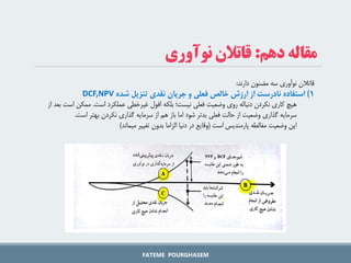 FATEME POURGHASEM
‫دهم‬ ‫مقاله‬
:
‫نوآوری‬ ‫قاتالن‬
‫دارند‬ ‫مضنون‬ ‫سه‬ ‫نوآوری‬ ‫قاتالن‬
:
1
‌)
‌‫استفاده‬
‌‫نادرست‌از‌ارزش‌خالص‌فعلی‌و‌جریان‌نقدی‌تنزیل‌شده‬
DCF,NPV
‫است‬ ‫عملکرد‬ ‫غیرخطی‬ ‫افول‬ ‫بلکه‬ ‫نیست؛‬ ‫فعلی‬ ‫وضعیت‬ ‫روی‬ ‫دنباله‬ ‫نکردن‬ ‫کاری‬ ‫هیچ‬
.
‫ا‬ ‫ممکن‬
‫از‬ ‫بعد‬ ‫ست‬
‫است‬ ‫بهتر‬ ‫نکردن‬ ‫گذاری‬ ‫سرمایه‬ ‫از‬ ‫هم‬ ‫باز‬ ‫اما‬ ‫شود‬ ‫بدتر‬ ‫فعلی‬ ‫حالت‬ ‫از‬ ‫وضعیت‬ ‫گذاری‬ ‫سرمایه‬
.
‫این‬
‫است‬ ‫پارمندیس‬ ‫مغالطه‬ ‫وضعیت‬
(
‫میماند‬ ‫تغییر‬ ‫بدون‬ ‫الزاما‬ ‫دنیا‬ ‫در‬ ‫وقایع‬
)
 