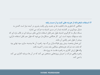 ۲
)
‫رفته‬ ‫دست‬ ‫از‬ ‫و‬ ‫ثابت‬ ‫های‬ ‫هزینه‬ ‫از‬ ‫نابخردانه‬ ‫استفاده‬
‫گشت‬ ‫است‬ ‫نیاز‬ ‫آینده‬ ‫در‬ ‫پذیری‬ ‫رقابت‬ ‫برای‬ ‫جدید‬ ‫ی‬ ‫ها‬ ‫قابلیت‬ ‫یا‬ ‫ها‬ ‫فناوری‬ ‫که‬ ‫هنگامی‬
‫به‬ ‫ن‬
‫اندازد‬ ‫می‬ ‫حرکت‬ ‫به‬ ‫اشتباه‬ ‫مسیر‬ ‫در‬ ‫را‬ ‫شما‬ ‫گذشته‬ ‫در‬ ‫سودآوری‬ ‫دنبال‬
‫ب‬ ‫قالب‬ ‫در‬ ‫ای‬ ‫سرمایه‬ ‫های‬ ‫دارایی‬ ‫استفاده‬ ‫قابل‬ ‫عمر‬ ‫طول‬ ‫اشتباه‬ ‫کارگیری‬ ‫به‬ ‫دیگر‬ ‫مساله‬
‫که‬ ‫ای‬ ‫ازه‬
‫است‬ ‫بشوند‬ ‫مستهلک‬ ‫باید‬
.
‫استف‬ ‫قابل‬ ‫عمر‬ ‫طول‬ ‫که‬ ‫شود‬‫می‬ ‫ساز‬‫مشکل‬ ‫هنگامی‬ ‫کار‬ ‫این‬
،‫دارایی‬ ‫اده‬
‫باشد‬ ‫آن‬ ‫رقابتی‬ ‫عمر‬ ‫طول‬ ‫از‬ ‫بیشتر‬
.
‫بود‬ ‫بزرگ‬ ‫فوالدسازان‬ ‫روی‬ ‫پیش‬ ‫وضعیت‬ ‫همان‬ ‫این‬
.
‫نهایی‬ ‫سود‬ ‫سازی‬ ‫بیشینه‬ ‫ها‬ ‫آن‬ ‫راهبرد‬
‫بود‬
‫نکند‬ ‫کمینه‬ ‫را‬ ‫مدت‬ ‫بلند‬ ‫میانگین‬ ‫های‬‫هزینه‬ ‫شرکت‬ ‫شد‬ ‫باعث‬ ‫که‬
.
‫حل‬ ‫راه‬
‫ها‬ ‫پروژه‬ ‫نه‬ ‫هاست‬ ‫راهبرد‬ ‫به‬ ‫گذاری‬ ‫ارزش‬
...
‫کند‬ ‫می‬ ‫گذاری‬ ‫سرمایه‬ ‫ها‬ ‫آن‬ ‫در‬ ‫که‬ ‫کند‬ ‫می‬ ‫مشخص‬ ‫هایی‬‫پروژه‬ ‫جریان‬ ‫را‬ ‫شرکت‬ ‫واقعی‬ ‫راهبرد‬
‫کند‬ ‫نمی‬ ‫یا‬
.
FATEME POURGHASEM
 