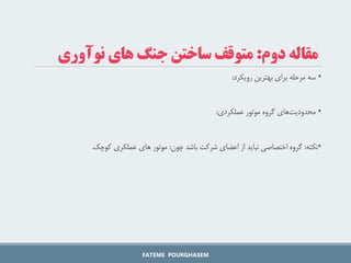 ‫دوم‬ ‫مقاله‬
:
‫نوآوری‬ ‫های‬ ‫جنگ‬ ‫ساختن‬ ‫متوقف‬
•
‫رویکرد‬ ‫بهترین‬ ‫برای‬ ‫مرحله‬ ‫سه‬
:
•
‫عملکردی‬ ‫موتور‬ ‫گروه‬ ‫های‬‫محدودیت‬
:
•
‫نکته‬
:
‫چون‬ ‫باشد‬ ‫شرکت‬ ‫اعضای‬ ‫از‬ ‫نباید‬ ‫اختصاصی‬ ‫گروه‬
:
‫کوچک‬ ‫عملکری‬ ‫های‬ ‫موتور‬
FATEME POURGHASEM
 